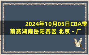 2024年10月05日CBA季前赛湖南岳阳赛区 北京 - 广州 全场录像